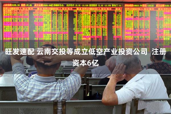 旺发速配 云南交投等成立低空产业投资公司  注册资本6亿