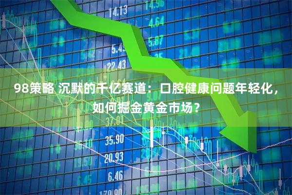 98策略 沉默的千亿赛道：口腔健康问题年轻化，如何掘金黄金市场？