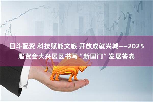 日斗配资 科技赋能文旅 开放成就兴城——2025服贸会大兴展区书写“新国门”发展答卷