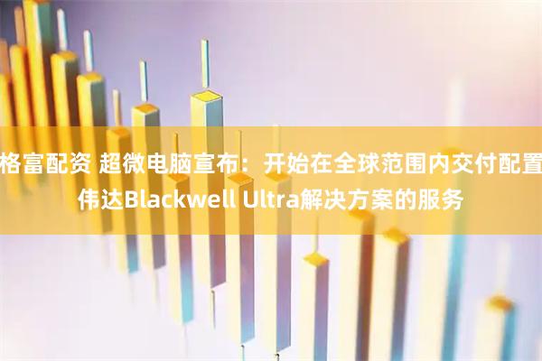 贝格富配资 超微电脑宣布：开始在全球范围内交付配置英伟达Blackwell Ultra解决方案的服务