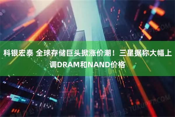 科银宏泰 全球存储巨头掀涨价潮！三星据称大幅上调DRAM和NAND价格
