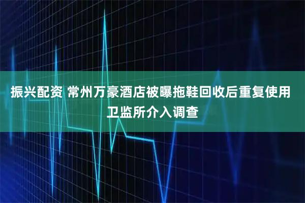 振兴配资 常州万豪酒店被曝拖鞋回收后重复使用 卫监所介入调查