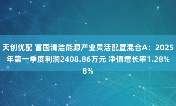 天创优配 富国清洁能源产业灵活配置混合A：2025年第一季度利润2408.86万元 净值增长率1.28%