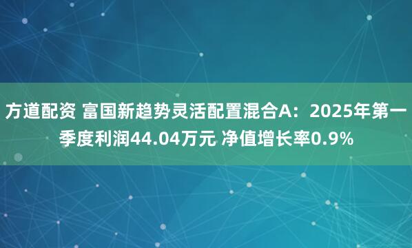 方道配资 富国新趋势灵活配置混合A：2025年第一季度利润44.04万元 净值增长率0.9%
