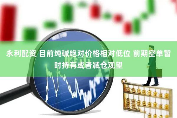 永利配资 目前纯碱绝对价格相对低位 前期空单暂时持有或者减仓观望