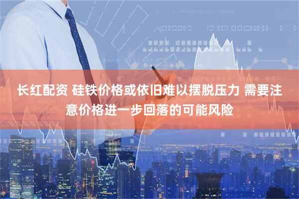 长红配资 硅铁价格或依旧难以摆脱压力 需要注意价格进一步回落的可能风险