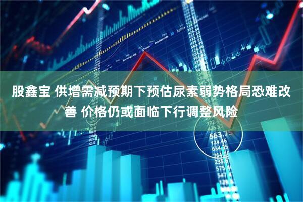 股鑫宝 供增需减预期下预估尿素弱势格局恐难改善 价格仍或面临下行调整风险