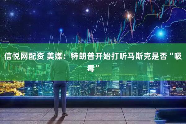 信悦网配资 美媒：特朗普开始打听马斯克是否“吸毒”