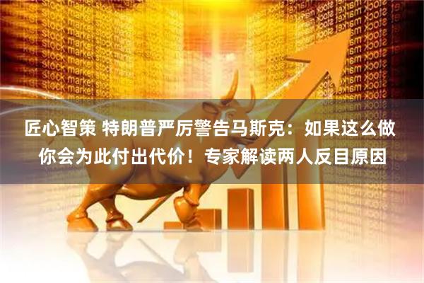 匠心智策 特朗普严厉警告马斯克：如果这么做 你会为此付出代价！专家解读两人反目原因