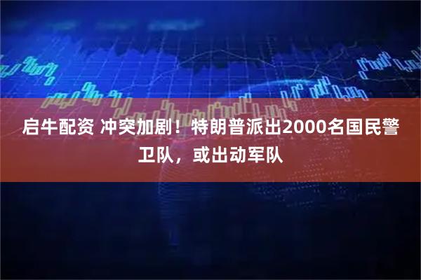 启牛配资 冲突加剧！特朗普派出2000名国民警卫队，或出动军队