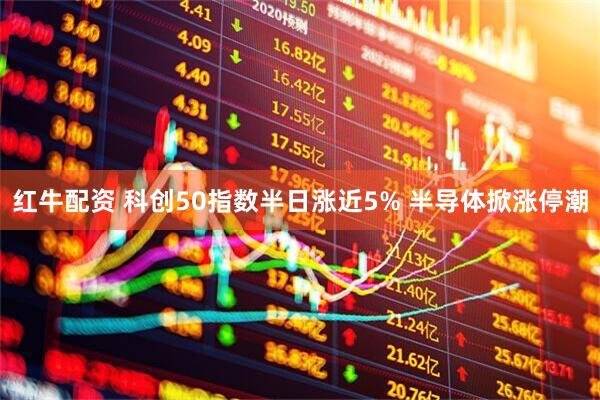 红牛配资 科创50指数半日涨近5% 半导体掀涨停潮