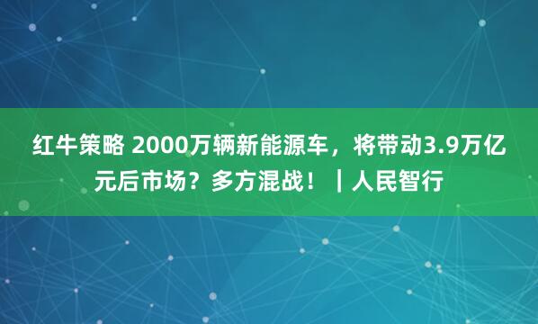 红牛策略 2000万辆新能源车，将带动3.9万亿元后市场？多方混战！｜人民智行
