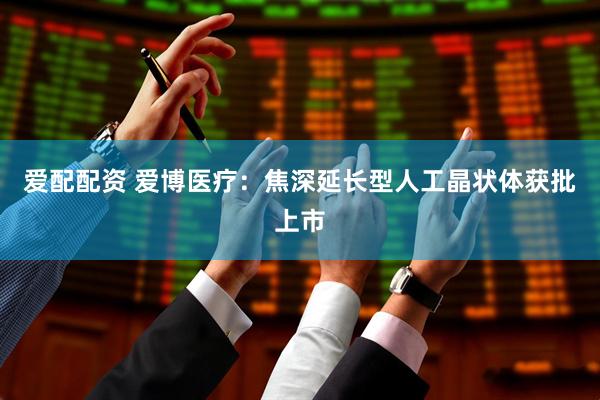爱配配资 爱博医疗：焦深延长型人工晶状体获批上市