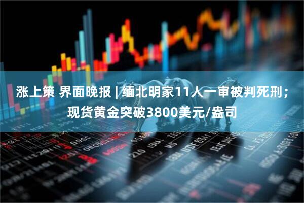 涨上策 界面晚报 | 缅北明家11人一审被判死刑；现货黄金突破3800美元/盎司