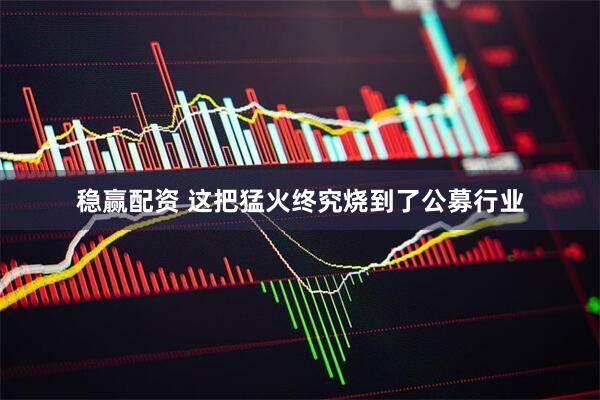 稳赢配资 这把猛火终究烧到了公募行业
