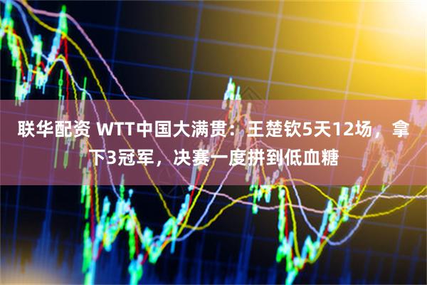 联华配资 WTT中国大满贯：王楚钦5天12场，拿下3冠军，决赛一度拼到低血糖