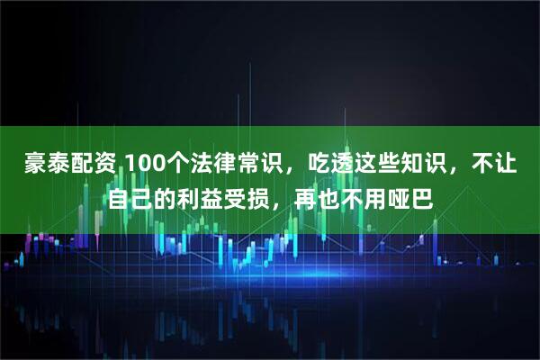 豪泰配资 100个法律常识，吃透这些知识，不让自己的利益受损，再也不用哑巴