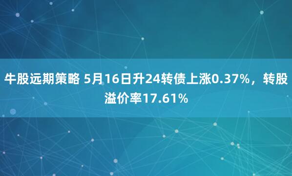牛股远期策略 5月16日升24转债上涨0.37%,转股溢价率17.61%