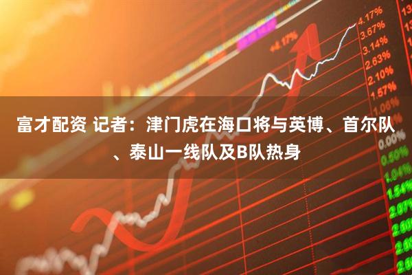 富才配资 记者：津门虎在海口将与英博、首尔队、泰山一线队及B队热身