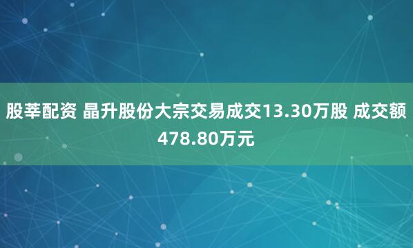 股莘配资 晶升股份大宗交易成交13.30万股 成交额478.80万元