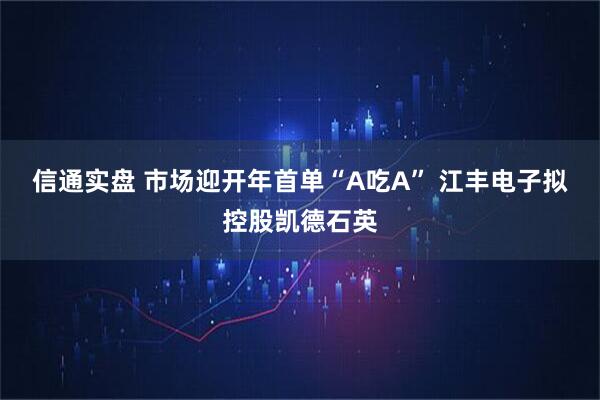 信通实盘 市场迎开年首单“A吃A” 江丰电子拟控股凯德石英