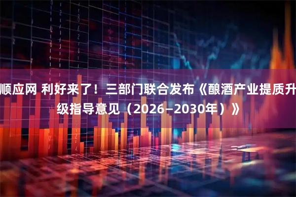 顺应网 利好来了！三部门联合发布《酿酒产业提质升级指导意见（2026—2030年）》