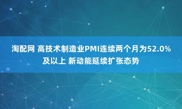 淘配网 高技术制造业PMI连续两个月为52.0%及以上 新动能延续扩张态势