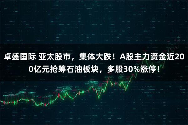 卓盛国际 亚太股市，集体大跌！A股主力资金近200亿元抢筹石油板块，多股30%涨停！