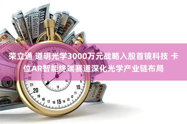 荣立通 道明光学3000万元战略入股首镜科技 卡位AR智能终端赛道深化光学产业链布局