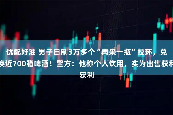优配好油 男子自制3万多个“再来一瓶”拉环,兑换近700箱啤酒!警方:他称个人饮用,实为出售获利