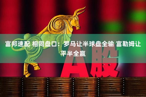 富邦速配 相同盘口：罗马让半球盘全输 富勒姆让平半全赢